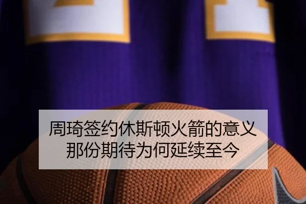 周琦签约休斯顿火箭的意义 那份期待为何延续至今